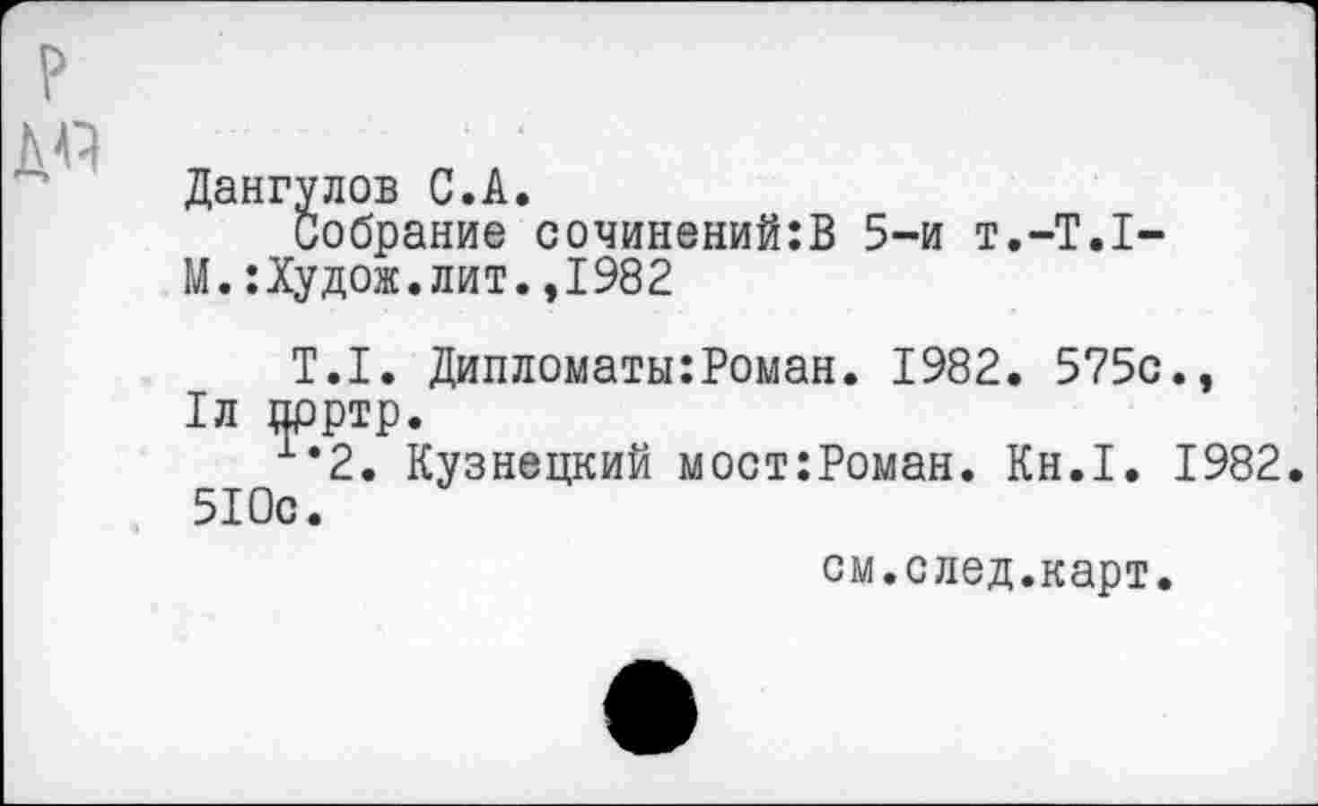 ﻿?
ДА
Дангулов С.А.
Собрание сочинений:В 5-и Т.-Т.1-М.:Худож.лит.,1982
Т.1. Дипломаты:Роман. 1982. 575с., 1л прртр.
х‘2. Кузнецкий мост:Роман. Кн.1. 1982 510с.
см.след.карт